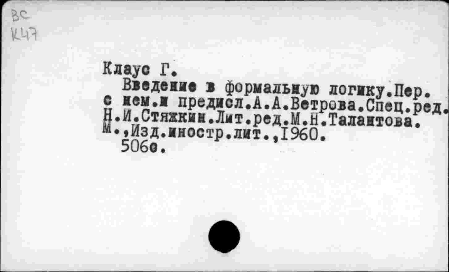 ﻿Клаус Г.
Введение 1 формальную логику.Пер. с нем.и предисл.А.А.Ветрова.Спец.ред Н.И.Стяжкин.Лмт.ред.М.Н.Талантова.
»Изд.иностр.лит.,1960.
506о.